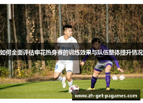如何全面评估申花热身赛的训练效果与队伍整体提升情况