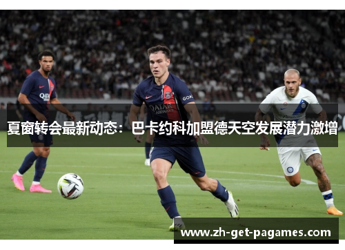 夏窗转会最新动态：巴卡约科加盟德天空发展潜力激增