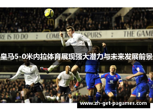 皇马5-0米内拉体育展现强大潜力与未来发展前景 皇马5-0米内拉体育展现强大潜力与未来发展前景