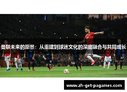 曼联未来的愿景：从重建到球迷文化的深度融合与共同成长