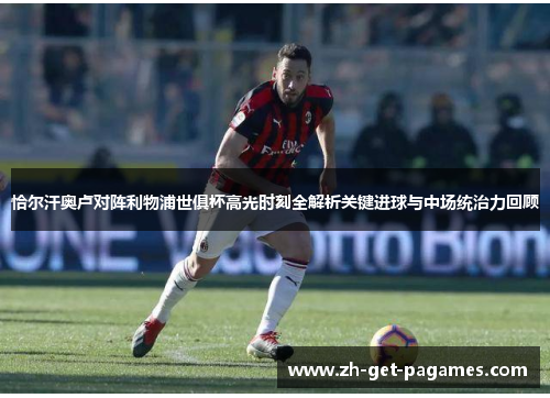 恰尔汗奥卢对阵利物浦世俱杯高光时刻全解析关键进球与中场统治力回顾