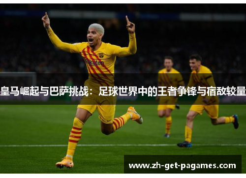 皇马崛起与巴萨挑战：足球世界中的王者争锋与宿敌较量