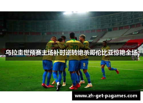 乌拉圭世预赛主场补时逆转绝杀哥伦比亚惊艳全场