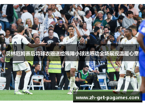 贝林厄姆赛后将球衣赠送给残障小球迷感动全场展现温暖心意