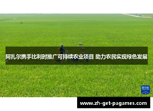 阿扎尔携手比利时推广可持续农业项目 助力农民实现绿色发展